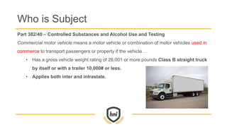 Part 382/40 – Controlled Substances and Alcohol Use and Testing
Commercial motor vehicle means a motor vehicle or combination of motor vehicles used in
commerce to transport passengers or property if the vehicle…
• Has a gross vehicle weight rating of 26,001 or more pounds Class B straight truck
by itself or with a trailer 10,000# or less.
• Applies both inter and intrastate.
Who is Subject
 