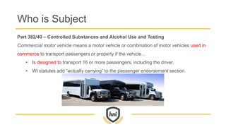 Part 382/40 – Controlled Substances and Alcohol Use and Testing
Commercial motor vehicle means a motor vehicle or combination of motor vehicles used in
commerce to transport passengers or property if the vehicle…
• Is designed to transport 16 or more passengers, including the driver.
• WI statutes add “actually carrying” to the passenger endorsement section.
Who is Subject
 