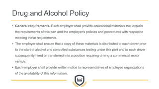Drug and Alcohol Policy
• General requirements. Each employer shall provide educational materials that explain
the requirements of this part and the employer's policies and procedures with respect to
meeting these requirements.
• The employer shall ensure that a copy of these materials is distributed to each driver prior
to the start of alcohol and controlled substances testing under this part and to each driver
subsequently hired or transferred into a position requiring driving a commercial motor
vehicle.
• Each employer shall provide written notice to representatives of employee organizations
of the availability of this information.
 