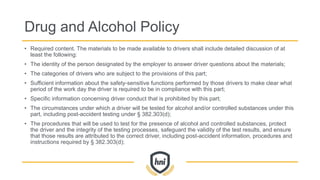 Drug and Alcohol Policy
• Required content. The materials to be made available to drivers shall include detailed discussion of at
least the following:
• The identity of the person designated by the employer to answer driver questions about the materials;
• The categories of drivers who are subject to the provisions of this part;
• Sufficient information about the safety-sensitive functions performed by those drivers to make clear what
period of the work day the driver is required to be in compliance with this part;
• Specific information concerning driver conduct that is prohibited by this part;
• The circumstances under which a driver will be tested for alcohol and/or controlled substances under this
part, including post-accident testing under § 382.303(d);
• The procedures that will be used to test for the presence of alcohol and controlled substances, protect
the driver and the integrity of the testing processes, safeguard the validity of the test results, and ensure
that those results are attributed to the correct driver, including post-accident information, procedures and
instructions required by § 382.303(d);
 