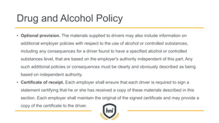 Drug and Alcohol Policy
• Optional provision. The materials supplied to drivers may also include information on
additional employer policies with respect to the use of alcohol or controlled substances,
including any consequences for a driver found to have a specified alcohol or controlled
substances level, that are based on the employer's authority independent of this part. Any
such additional policies or consequences must be clearly and obviously described as being
based on independent authority.
• Certificate of receipt. Each employer shall ensure that each driver is required to sign a
statement certifying that he or she has received a copy of these materials described in this
section. Each employer shall maintain the original of the signed certificate and may provide a
copy of the certificate to the driver.
 