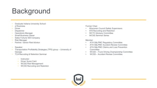Background
• Graduate Indiana University School
• of Business
• Driver
• Dispatcher
• Operations Manager
• Small Business Owner
• Sales Fortune 500 Company
• Risk Manager
• Partner / Senior Risk Advisor
• Speaker:
• Transportation Profitability Strategies (TPS) group – University of
Georgia
• TCA Recruiting & Retention Seminar
• Instructor:
• Driver Score Card
• WCSS Risk Management
• WCSS Recruiting and Retention
Former Chair:
• Wisconsin Council Safety Supervisors
• ATA Recruiting and Retention
• WCTC Advisory Committee
• WCSS Seminar Series
Member:
• ATA S&LPMC Regulatory Committee
• ATA S&LPMC Accident Review Committee
• ATA S&LPMC Claims and Loss Prevention
Committee
• WCSS – Truck Driving Championship Committee
• WCSS – Accident Review Committee
 