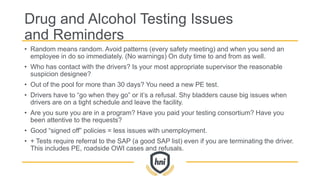 Drug and Alcohol Testing Issues
and Reminders
• Random means random. Avoid patterns (every safety meeting) and when you send an
employee in do so immediately. (No warnings) On duty time to and from as well.
• Who has contact with the drivers? Is your most appropriate supervisor the reasonable
suspicion designee?
• Out of the pool for more than 30 days? You need a new PE test.
• Drivers have to “go when they go” or it’s a refusal. Shy bladders cause big issues when
drivers are on a tight schedule and leave the facility.
• Are you sure you are in a program? Have you paid your testing consortium? Have you
been attentive to the requests?
• Good “signed off” policies = less issues with unemployment.
• + Tests require referral to the SAP (a good SAP list) even if you are terminating the driver.
This includes PE, roadside OWI cases and refusals.
 