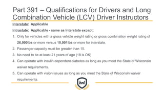Interstate: Applicable
Intrastate: Applicable - same as Interstate except:
1. Only for vehicles with a gross vehicle weight rating or gross combination weight rating of
26,000lbs or more versus 10,001lbs or more for interstate.
2. Passenger capacity must be greater than 15.
3. No need to be at least 21 years of age (18 is OK)
4. Can operate with insulin dependent diabetes as long as you meet the State of Wisconsin
waiver requirements.
5. Can operate with vision issues as long as you meet the State of Wisconsin waiver
requirements.
Part 391 – Qualifications for Drivers and Long
Combination Vehicle (LCV) Driver Instructors
 