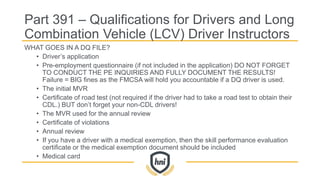 Part 391 – Qualifications for Drivers and Long
Combination Vehicle (LCV) Driver Instructors
WHAT GOES IN A DQ FILE?
• Driver’s application
• Pre-employment questionnaire (if not included in the application) DO NOT FORGET
TO CONDUCT THE PE INQUIRIES AND FULLY DOCUMENT THE RESULTS!
Failure = BIG fines as the FMCSA will hold you accountable if a DQ driver is used.
• The initial MVR
• Certificate of road test (not required if the driver had to take a road test to obtain their
CDL.) BUT don’t forget your non-CDL drivers!
• The MVR used for the annual review
• Certificate of violations
• Annual review
• If you have a driver with a medical exemption, then the skill performance evaluation
certificate or the medical exemption document should be included
• Medical card
 