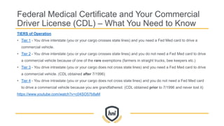 Federal Medical Certificate and Your Commercial
Driver License (CDL) – What You Need to Know
TIERS of Operation
• Tier 1 - You drive interstate (you or your cargo crosses state lines) and you need a Fed Med card to drive a
commercial vehicle.
• Tier 2 - You drive interstate (you or your cargo crosses state lines) and you do not need a Fed Med card to drive
a commercial vehicle because of one of the rare exemptions (farmers in straight trucks, bee keepers etc.)
• Tier 3 - You drive intrastate (you or your cargo does not cross state lines) and you need a Fed Med card to drive
a commercial vehicle. (CDL obtained after 7/1996)
• Tier 4 - You drive intrastate (you or your cargo does not cross state lines) and you do not need a Fed Med card
to drive a commercial vehicle because you are grandfathered. (CDL obtained prior to 7/1996 and never lost it)
https://www.youtube.com/watch?v=c04SO57b8aM
 