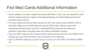 Fed Med Cards Additional Information
• Recent additions: For each medical card issued after May 21, 2014, you are required to verify
that the medical examiner is listed on the National Registry of Certified Medical Examiners
and add a note to the file.
• For every medical card issued after January 30, 2015, you need to have an MVR on file for
that driver. Make sure the MVR (referred to as the CDLIS motor vehicle record in the
regulations) includes the tier the driver is self-certifying for along with the examining
physician’s information (including name and medical certification number).
• If you are TIER 1 keep up. Don’t assume that by driving intra all will be fine. Give DMV time to
process your new card and check to see it happened. Don’t ASSume!
• Carry it. FMCSR’s might say you don’t have to, but do so. If intra TIER 3 YOU MUST CARRY
IT!!
 