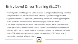 Entry Level Driver Training (ELDT)
• Currently in the NPRM stage and will be reviewed by a negotiated rulemaking committee
comprised of LE and industry stakeholders. Effective 3 years following publication.
• Applies to first time CDL applicants (intra or inter), current CDL holders upgrading from
Class B to Class A and disqualified drivers re-applying for a Class A or B CDL.
• The NPRM proposes a Class A CDL core curriculum; a Class B CDL core curriculum;
three specific endorsement training curricula: hazardous materials (H), passenger bus
(P), and school bus (S); and a “refresher” training curriculum. The NPRM also proposes
that a CDL holder who has been disqualified from operating a CMV would have to
successfully complete refresher training.
 
