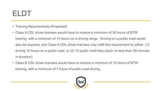 ELDT
• Training Requirements (Proposed)
• Class A CDL driver-trainees would have to receive a minimum of 30 hours of BTW
training, with a minimum of 10 hours on a driving range. Driving on a public road would
also be required, and Class A CDL driver-trainees may fulfill this requirement by either: (1)
driving 10 hours on a public road, or (2) 10 public road trips (each no less than 50 minutes
in duration).
• Class B CDL driver-trainees would have to receive a minimum of 15 hours of BTW
training, with a minimum of 7 hours of public road driving.
 
