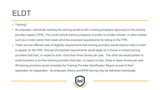 ELDT
• Training?
• As proposed, individuals needing the training would enroll in training programs approved on the training
provider registry (TPR). This could include training programs at public or private schools, or other entities
such as a motor carrier that meets all of the proposed requirements for listing on the TPR.
• There are two different sets of eligibility requirements that training providers would need to meet in order
to appear on the TPR. One set of proposed requirements would apply to in-house or school training
providers that train, or expect to train, more than three drivers per year. The other set would pertain to
small business or for-hire training providers that train, or expect to train, three or fewer drivers per year.
All training providers would complete the Training Provider Identification Report as part of their
application for registration. As proposed, theory and BTW training may be delivered individually.
 