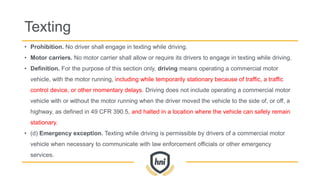 Texting
• Prohibition. No driver shall engage in texting while driving.
• Motor carriers. No motor carrier shall allow or require its drivers to engage in texting while driving.
• Definition. For the purpose of this section only, driving means operating a commercial motor
vehicle, with the motor running, including while temporarily stationary because of traffic, a traffic
control device, or other momentary delays. Driving does not include operating a commercial motor
vehicle with or without the motor running when the driver moved the vehicle to the side of, or off, a
highway, as defined in 49 CFR 390.5, and halted in a location where the vehicle can safely remain
stationary.
• (d) Emergency exception. Texting while driving is permissible by drivers of a commercial motor
vehicle when necessary to communicate with law enforcement officials or other emergency
services.
 