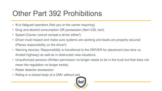 Other Part 392 Prohibitions
• Ill or fatigued operators (Not you or the carrier requiring)
• Drug and alcohol consumption OR possession (Non-CDL too!)
• Speed (Carrier cannot compel a driver either!)
• Driver must inspect and make sure systems are working and loads are properly secured
(Places responsibility on the driver!)
• Warning devices: Responsibility is transferred to the DRIVER for placement (two lane vs.
divided highway) as well as in obstructed view situations.
• Unauthorized persons (Written permission no longer needs to be in the truck but that does not
mean the regulation no longer exists)
• Radar detector possession
• Riding in a closed body of a CMV without exit
 