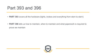 Part 393 and 396
• PART 393 covers all the hardware (lights, brakes and everything from stem to stern)
• PART 396 tells us how to maintain, when to maintain and what paperwork is required to
prove we maintain
 