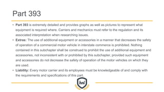 Part 393
• Part 393 is extremely detailed and provides graphs as well as pictures to represent what
equipment is required where. Carriers and mechanics must refer to the regulation and its
associated interpretation when researching issues.
• Extras: The use of additional equipment or accessories in a manner that decreases the safety
of operation of a commercial motor vehicle in interstate commerce is prohibited. Nothing
contained in this subchapter shall be construed to prohibit the use of additional equipment and
accessories, not inconsistent with or prohibited by this subchapter, provided such equipment
and accessories do not decrease the safety of operation of the motor vehicles on which they
are used.
• Liability: Every motor carrier and its employees must be knowledgeable of and comply with
the requirements and specifications of this part.
 