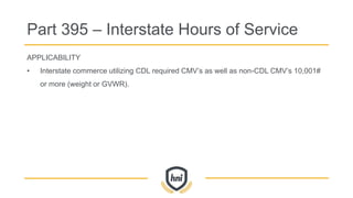 APPLICABILITY
• Interstate commerce utilizing CDL required CMV’s as well as non-CDL CMV’s 10,001#
or more (weight or GVWR).
Part 395 – Interstate Hours of Service
 