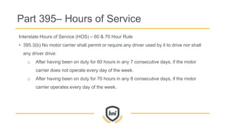 Part 395– Hours of Service
Interstate Hours of Service (HOS) – 60 & 70 Hour Rule
• 395.3(b) No motor carrier shall permit or require any driver used by it to drive nor shall
any driver drive:
o After having been on duty for 60 hours in any 7 consecutive days, if the motor
carrier does not operate every day of the week.
o After having been on duty for 70 hours in any 8 consecutive days, if the motor
carrier operates every day of the week.
 
