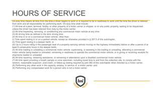 HOURS OF SERVICE
On-duty time means all time from the time a driver begins to work or is required to be in readiness to work until the time the driver is relieved
from work and all responsibility for performing work. On-duty time shall include:
(1) All time at a plant, terminal, facility, or other property of a motor carrier or shipper, or on any public property, waiting to be dispatched,
unless the driver has been relieved from duty by the motor carrier;
(2) All time inspecting, servicing, or conditioning any commercial motor vehicle at any time;
(3) All driving time as defined in the term driving time;
(4) All time in or on a commercial motor vehicle, other than:
(i) Time spent resting in or on a parked vehicle, except as otherwise provided in § 397.5 of this subchapter;
(ii) Time spent resting in a sleeper berth; or
(iii) Up to 2 hours riding in the passenger seat of a property-carrying vehicle moving on the highway immediately before or after a period of at
least 8 consecutive hours in the sleeper berth;
(5) All time loading or unloading a commercial motor vehicle, supervising, or assisting in the loading or unloading, attending a commercial
motor vehicle being loaded or unloaded, remaining in readiness to operate the commercial motor vehicle, or in giving or receiving receipts for
shipments loaded or unloaded;
(6) All time repairing, obtaining assistance, or remaining in attendance upon a disabled commercial motor vehicle;
(7) All time spent providing a breath sample or urine specimen, including travel time to and from the collection site, to comply with the
random, reasonable suspicion, post-crash, or follow-up testing required by part 382 of this subchapter when directed by a motor carrier;
(8) Performing any other work in the capacity, employ, or service of, a motor carrier; and
(9) Performing any compensated work for a person who is not a motor carrier.
 