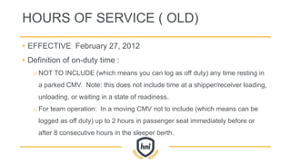 HOURS OF SERVICE ( OLD)
• EFFECTIVE February 27, 2012
• Definition of on-duty time :
o NOT TO INCLUDE (which means you can log as off duty) any time resting in
a parked CMV. Note: this does not include time at a shipper/receiver loading,
unloading, or waiting in a state of readiness.
o For team operation: In a moving CMV not to include (which means can be
logged as off duty) up to 2 hours in passenger seat immediately before or
after 8 consecutive hours in the sleeper berth.
 