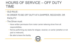 HOURS OF SERVICE – OFF DUTY
TIME
• OLD RULE:
• IN ORDER TO BE OFF DUTY AT A SHIPPER, RECEIVER, OR
FACILITY:
• The Driver must:
• Have written permission from motor carrier relieving driver from all
responsibilities.
• Not be performing any tasks for shipper, receiver, or carrier (whether or not
paid is irrelevant).
• Be able to leave the facility
 