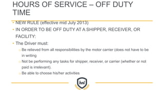 HOURS OF SERVICE – OFF DUTY
TIME
• NEW RULE (effective mid July 2013)
• IN ORDER TO BE OFF DUTY AT A SHIPPER, RECEIVER, OR
FACILITY:
• The Driver must:
o Be relieved from all responsibilities by the motor carrier (does not have to be
in writing
o Not be performing any tasks for shipper, receiver, or carrier (whether or not
paid is irrelevant).
o Be able to choose his/her activities
 
