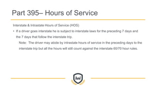 Part 395– Hours of Service
Interstate & Intrastate Hours of Service (HOS)
• If a driver goes interstate he is subject to interstate laws for the preceding 7 days and
the 7 days that follow the interstate trip.
Note: The driver may abide by intrastate hours of service in the preceding days to the
interstate trip but all the hours will still count against the interstate 60/70 hour rules.
 