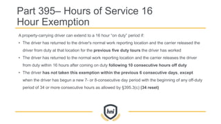 Part 395– Hours of Service 16
Hour Exemption
A property-carrying driver can extend to a 16 hour “on duty” period if:
• The driver has returned to the driver's normal work reporting location and the carrier released the
driver from duty at that location for the previous five duty tours the driver has worked
• The driver has returned to the normal work reporting location and the carrier releases the driver
from duty within 16 hours after coming on duty following 10 consecutive hours off duty
• The driver has not taken this exemption within the previous 6 consecutive days, except
when the driver has begun a new 7- or 8-consecutive day period with the beginning of any off-duty
period of 34 or more consecutive hours as allowed by §395.3(c) (34 reset)
 