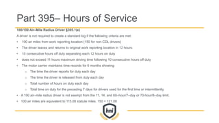 100/150 Air–Mile Radius Driver §395.1(e)
A driver is not required to create a standard log if the following criteria are met:
• 100 air miles from work reporting location (150 for non-CDL drivers)
• The driver leaves and returns to original work reporting location in 12 hours.
• 10 consecutive hours off duty separating each 12 hours on duty
• does not exceed 11 hours maximum driving time following 10 consecutive hours off duty
• The motor carrier maintains time records for 6 months showing:
o The time the driver reports for duty each day
o The time the driver is released from duty each day
o Total number of hours on duty each day
o Total time on duty for the preceding 7 days for drivers used for the first time or intermittently.
• A 100 air–mile radius driver is not exempt from the 11, 14, and 60–hour/7–day or 70-hour/8–day limit.
• 100 air miles are equivalent to 115.08 statute miles. 150 = 121.08
Part 395– Hours of Service
 