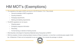 HM MOT’s (Exemptions)
• The regulations that apply to MOTs are found in 49 CFR Section 173.6. They include:
o General knowledge of MOTs regulations
o Quantity limitations
o Packaging requirements
o Marking and labeling requirements.
• The MOTs regulations do not require:
o Shipping papers
o Emergency response information
o Placarding
o Formal training or retention of training records.
• What Quantity Limits Apply for Hazardous Materials being Transported as MOTs?
• With the exception of tanks containing diluted mixtures of Class 9 materials, no more than a combined gross weight of 440
lbs. of Materials of Trade can be transported on any one vehicle. This includes the package or cylinder.
 