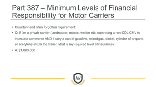 Part 387 – Minimum Levels of Financial
Responsibility for Motor Carriers
• Important and often forgotten requirement:
• Q: If I’m a private carrier (landscaper, mason, welder etc.) operating a non-CDL CMV in
interstate commerce AND I carry a can of gasoline, mixed gas, diesel, cylinder of propane
or acetylene etc. in the trailer, what is my required level of insurance?
• A: $1,000,000
 