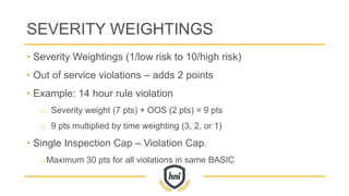 SEVERITY WEIGHTINGS
• Severity Weightings (1/low risk to 10/high risk)
• Out of service violations – adds 2 points
• Example: 14 hour rule violation
o Severity weight (7 pts) + OOS (2 pts) = 9 pts
o 9 pts multiplied by time weighting (3, 2, or 1)
• Single Inspection Cap – Violation Cap.
oMaximum 30 pts for all violations in same BASIC
 