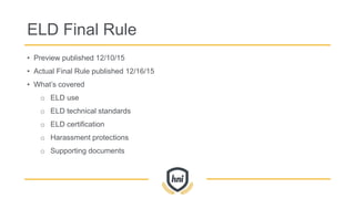 ELD Final Rule
• Preview published 12/10/15
• Actual Final Rule published 12/16/15
• What’s covered
o ELD use
o ELD technical standards
o ELD certification
o Harassment protections
o Supporting documents
 