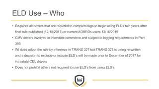 ELD Use – Who
• Requires all drivers that are required to complete logs to begin using ELDs two years after
final rule published (12/18/2017) or current AOBRDs users 12/16/2019
• CMV drivers involved in interstate commerce and subject to logging requirements in Part
395
• WI does adopt the rule by inference in TRANS 327 but TRANS 327 is being re-written
and a decision to exclude or include ELD’s will be made prior to December of 2017 for
intrastate CDL drivers
• Does not prohibit others not required to use ELD’s from using ELD’s
 