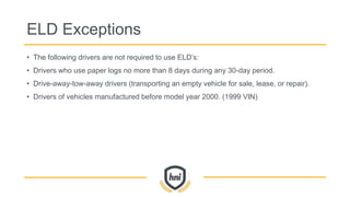 ELD Exceptions
• The following drivers are not required to use ELD’s:
• Drivers who use paper logs no more than 8 days during any 30-day period.
• Drive-away-tow-away drivers (transporting an empty vehicle for sale, lease, or repair).
• Drivers of vehicles manufactured before model year 2000. (1999 VIN)
 