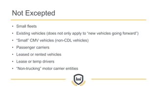 Not Excepted
• Small fleets
• Existing vehicles (does not only apply to “new vehicles going forward”)
• “Small” CMV vehicles (non-CDL vehicles)
• Passenger carriers
• Leased or rented vehicles
• Lease or temp drivers
• “Non-trucking” motor carrier entities
 