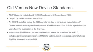 Old Versus New Device Standards
• AOBRD can be installed until 12/18/17 and used until December of 2019.
• Only ELDs can be installed after 12/18/17
• An AOBRD installed before the ELD compliance date is considered “grandfathered.”
Drivers and carriers may continue to use an AOBRD instead of an ELD for a period of four
years from the publication of the final rule.
• Note that an AOBRD that has been updated and meets the standards for an ELD,
including certification registration on FMCSA’s website, is not considered a grandfathered
AOBRD. It is considered an ELD.
 