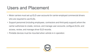 Users and Placement
• Motor carriers must set up ELD user accounts for carrier-employed commercial drivers
who are required to use ELDs.
• Support personnel (including employees, contractors and third-party support) whom the
carrier authorizes to create, remove, and manage user accounts; configure ELDs; and
access, review, and manage driver ELD records.
• Portable devices must be mounted when vehicle is in operation
 
