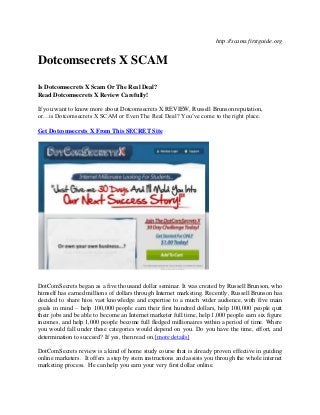 http://scams.firstguide.org


Dotcomsecrets X SCAM

Is Dotcomsecrets X Scam Or The Real Deal?
Read Dotcomsecrets X Review Carefully!

If you want to know more about Dotcomsecrets X REVIEW, Russell Brunson reputation,
or…is Dotcomsecrets X SCAM or Even The Real Deal? You’ve come to the right place.

Get Dotcomsecrets X From This SECRET Site




DotComSecrets began as a five thousand dollar seminar. It was created by Russell Brunson, who
himself has earned millions of dollars through Internet marketing. Recently, Russell Brunson has
decided to share hios vast knowledge and expertise to a much wider audience, with five main
goals in mind – help 100,000 people earn their first hundred dollars, help 100,000 people quit
their jobs and be able to become an Internet marketer full time, help 1,000 people earn six figure
incomes, and help 1,000 people become full fledged millionaires within a period of time. Where
you would fall under these categories would depend on you. Do you have the time, effort, and
determination to succeed? If yes, then read on.[more details]

DotComSecrets review is a kind of home study course that is already proven effective in guiding
online marketers. It offers a step by stem instructions and assists you through the whole internet
marketing process. He can help you earn your very first dollar online.
 