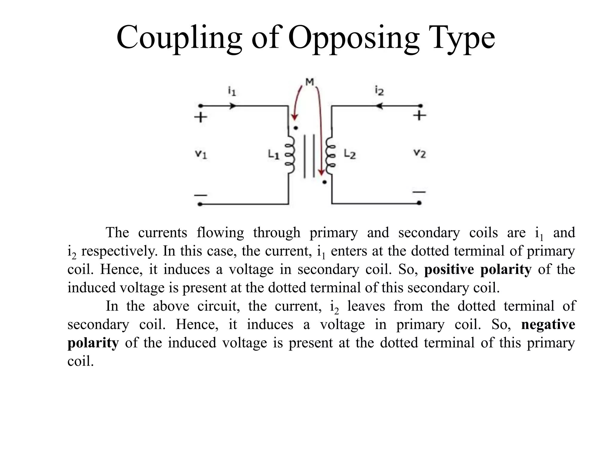 Coupling of Opposing Type
The currents flowing through primary and secondary coils are i1 and
i2 respectively. In this case, the current, i1 enters at the dotted terminal of primary
coil. Hence, it induces a voltage in secondary coil. So, positive polarity of the
induced voltage is present at the dotted terminal of this secondary coil.
In the above circuit, the current, i2 leaves from the dotted terminal of
secondary coil. Hence, it induces a voltage in primary coil. So, negative
polarity of the induced voltage is present at the dotted terminal of this primary
coil.
 