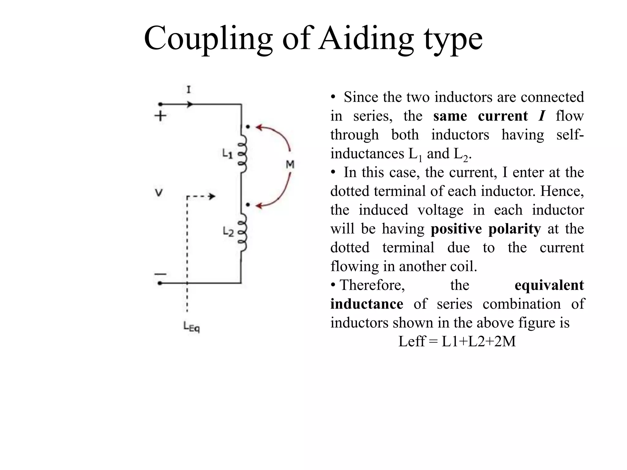 Coupling of Aiding type
• Since the two inductors are connected
in series, the same current I flow
through both inductors having self-
inductances L1 and L2.
• In this case, the current, I enter at the
dotted terminal of each inductor. Hence,
the induced voltage in each inductor
will be having positive polarity at the
dotted terminal due to the current
flowing in another coil.
• Therefore, the equivalent
inductance of series combination of
inductors shown in the above figure is
Leff = L1+L2+2M
 