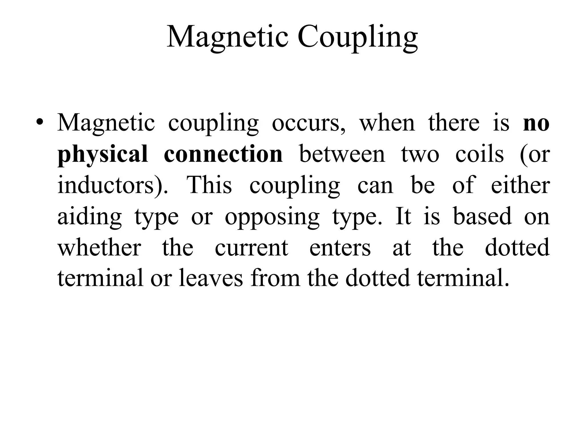 Magnetic Coupling
• Magnetic coupling occurs, when there is no
physical connection between two coils (or
inductors). This coupling can be of either
aiding type or opposing type. It is based on
whether the current enters at the dotted
terminal or leaves from the dotted terminal.
 