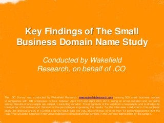 Key Findings of The Small
Business Domain Name Study
Conducted by Wakefield
Research, on behalf of .CO
The .CO Survey was conducted by Wakefield Research (www.wakefieldresearch.com) among 500 small business owners
at companies with 100 employees or less, between April 19th and April 29th, 2013, using an email invitation and an online
survey. Results of any sample are subject to sampling variation. The magnitude of the variation is measurable and is affected by
the number of interviews and the level of the percentages expressing the results. For the interviews conducted in this particular
study, the chances are 95 in 100 that a survey result does not vary, plus or minus, by more than 4.4 percentage points from the
result that would be obtained if interviews had been conducted with all persons in the universe represented by the sample.
 