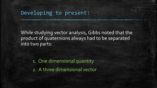 Developing to present:
While studying vector analysis, Gibbs noted that the
product of quaternions always had to be separa...