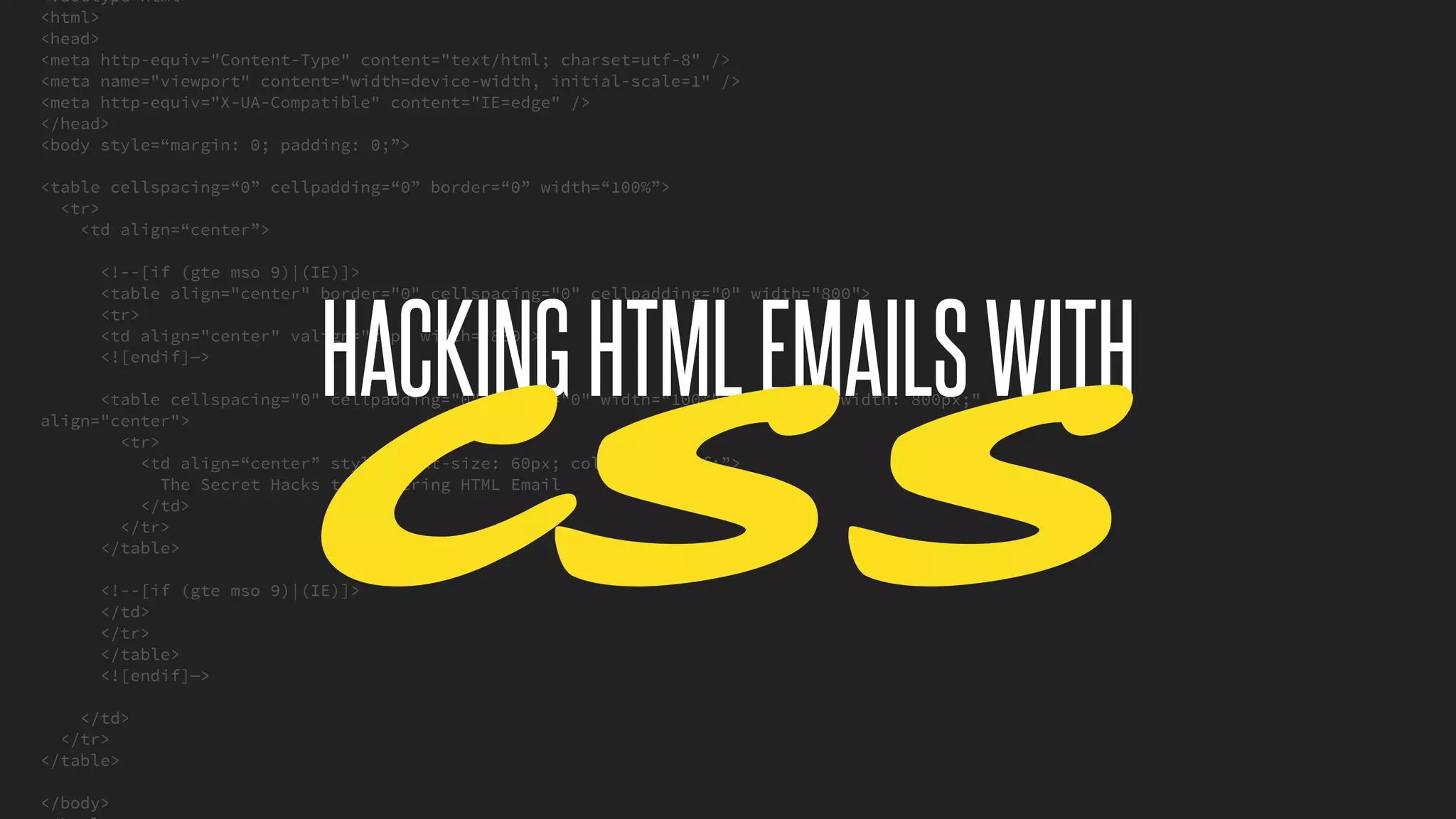 <!doctype html>
<html>
<head>
<meta http-equiv="Content-Type" content="text/html; charset=utf-8" />
<meta name="viewport" content="width=device-width, initial-scale=1" />
<meta http-equiv="X-UA-Compatible" content="IE=edge" />
</head>
<body style=“margin: 0; padding: 0;”>
<table cellspacing=“0” cellpadding=“0” border=“0” width=“100%”>
<tr>
<td align=“center”>
<!--[if (gte mso 9)|(IE)]>
<table align="center" border="0" cellspacing="0" cellpadding="0" width="800">
<tr>
<td align="center" valign="top" width="800">
<![endif]—>
<table cellspacing="0" cellpadding="0" border="0" width="100%" style="max-width: 800px;"
align="center">
<tr>
<td align=“center” style=“font-size: 60px; color: #ffffff;”>
The Secret Hacks to Mastering HTML Email
</td>
</tr>
</table>
<!--[if (gte mso 9)|(IE)]>
</td>
</tr>
</table>
<![endif]—>
</td>
</tr>
</table>
</body>
@KevinMandeville #CSSSummit
HACKINGHTMLEMAILSWITH
CSS
 