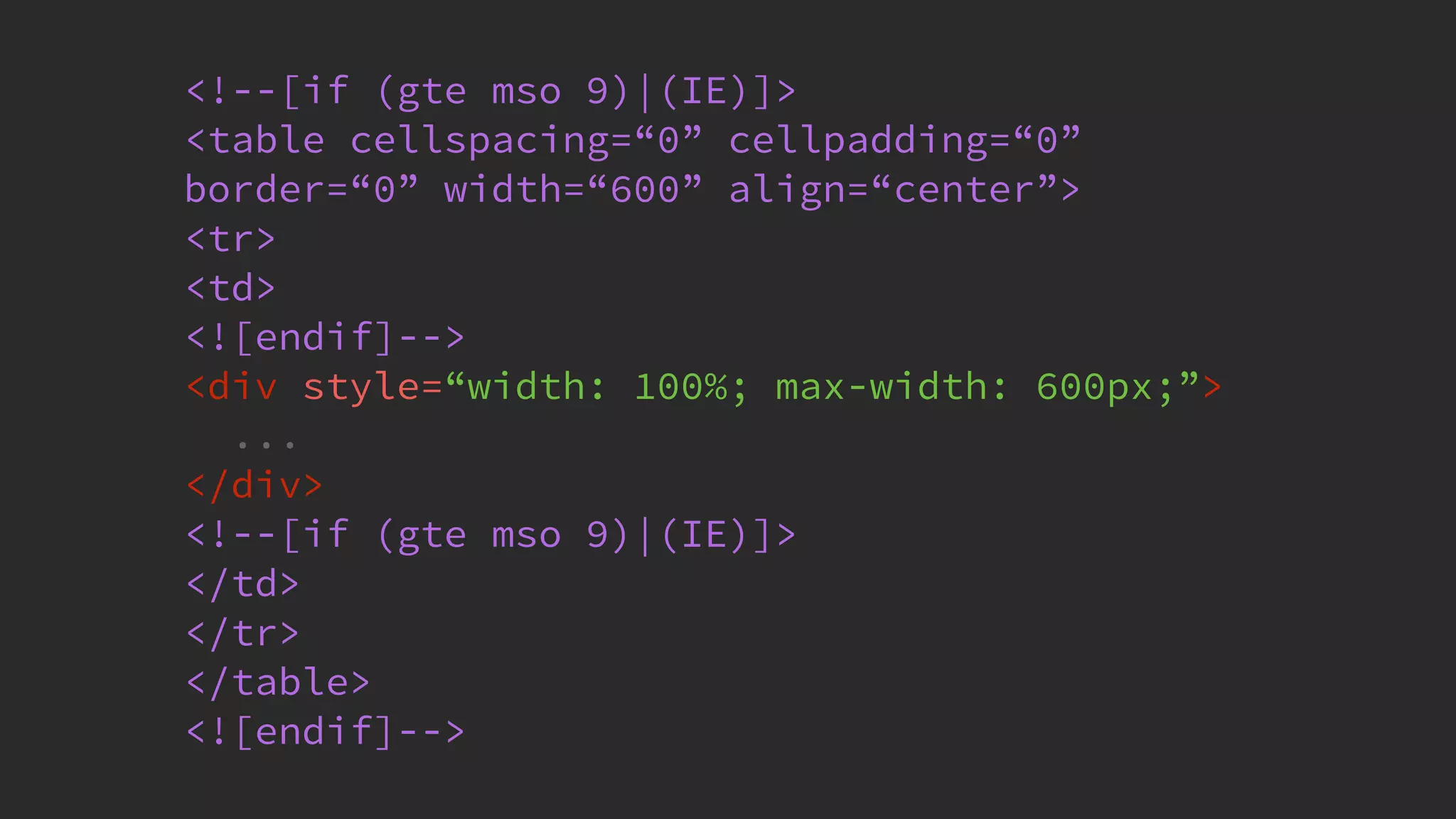 @KevinMandeville #CSSSummit
<!--[if (gte mso 9)|(IE)]>
<table cellspacing=“0” cellpadding=“0”
border=“0” width=“600” align=“center”>
<tr>
<td>
<![endif]-->
<div style=“width: 100%; max-width: 600px;”>
...
</div>
<!--[if (gte mso 9)|(IE)]>
</td>
</tr>
</table>
<![endif]-->
 