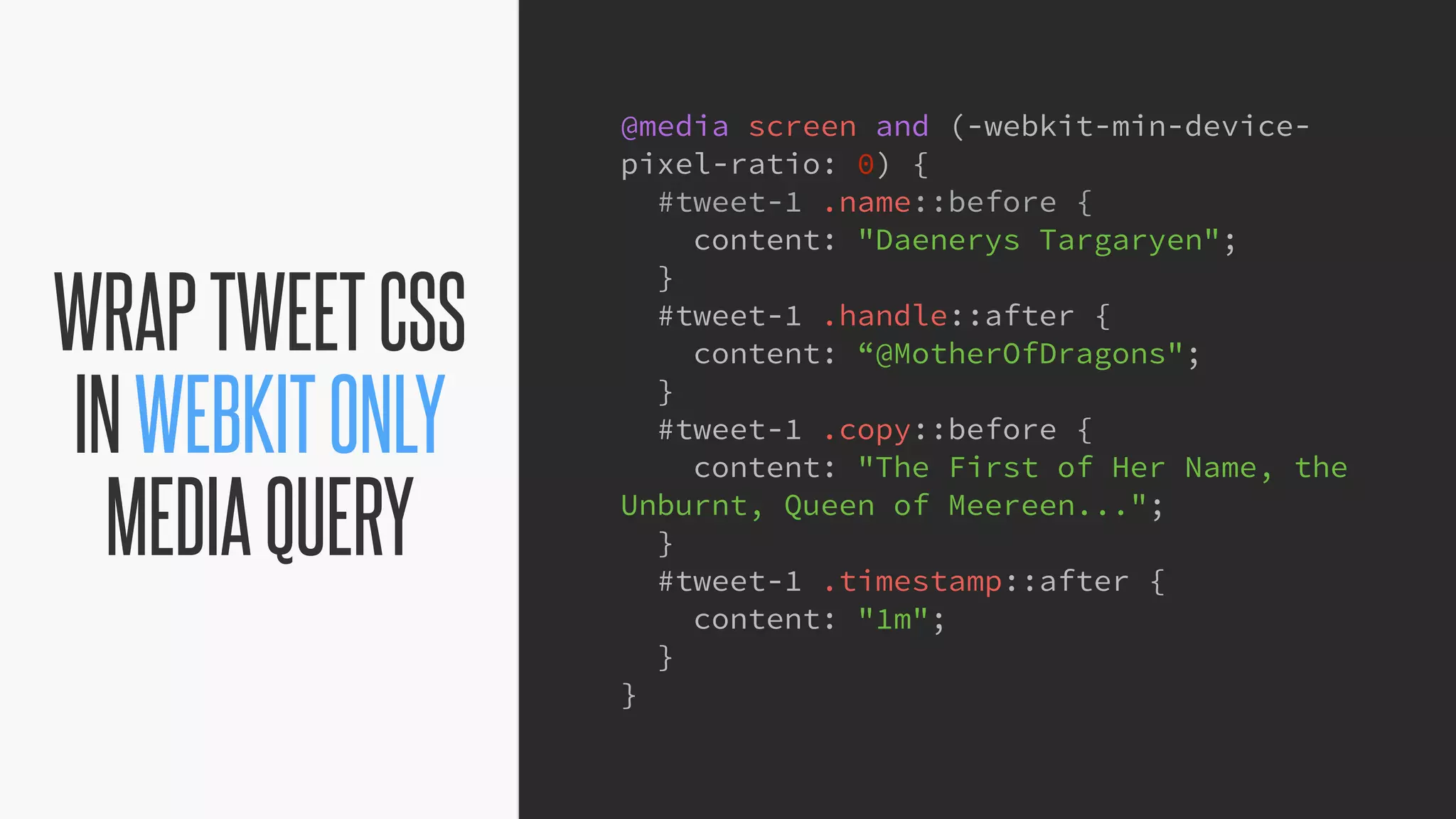 @KevinMandeville #CSSSummit
WRAPTWEETCSS
INWEBKITONLY
MEDIAQUERY
@media screen and (-webkit-min-device-
pixel-ratio: 0) {
#tweet-1 .name::before {
content: "Daenerys Targaryen";
}
#tweet-1 .handle::after {
content: “@MotherOfDragons";
}
#tweet-1 .copy::before {
content: "The First of Her Name, the
Unburnt, Queen of Meereen...";
}
#tweet-1 .timestamp::after {
content: "1m";
}
}
 