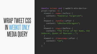 @KevinMandeville #CSSSummit
WRAPTWEETCSS
INWEBKITONLY
MEDIAQUERY
@media screen and (-webkit-min-device-
pixel-ratio: 0) {
#tweet-1 .name::before {
content: "Daenerys Targaryen";
}
#tweet-1 .handle::after {
content: “@MotherOfDragons";
}
#tweet-1 .copy::before {
content: "The First of Her Name, the
Unburnt, Queen of Meereen...";
}
#tweet-1 .timestamp::after {
content: "1m";
}
}
 
