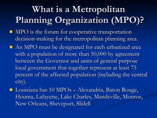 What is a Metropolitan  Planning Organization (MPO)? MPO is the forum for cooperative transportation decision-making for the metropolitan planning area. An MPO must be designated for each urbanized area with a population of more than 50,000 by agreement between the Governor and units of general purpose local government that together represent at least 75 percent of the affected population (including the central city). Louisiana has 10 MPOs – Alexandria, Baton Rouge, Houma, Lafayette, Lake Charles, Mandeville, Monroe, New Orleans, Sheveport, Slidell 