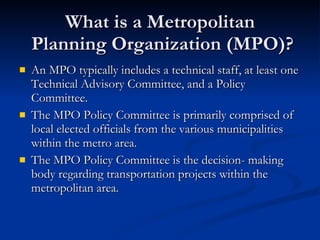 What is a Metropolitan  Planning Organization (MPO)? An MPO typically includes a technical staff, at least one Technical Advisory Committee, and a Policy Committee. The MPO Policy Committee is primarily comprised of local elected officials from the various municipalities within the metro area. The MPO Policy Committee is the decision- making body regarding transportation projects within the metropolitan area. 