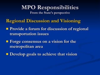 MPO Responsibilities From the State’s perspective Regional Discussion and Visioning Provide a forum for discussion of regional transportation issues Forge consensus on a vision for the metropolitan area Develop goals to achieve that vision 