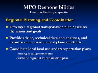 MPO Responsibilities  From the State’s perspective Regional Planning and Coordination Develop a regional transportation plan based on the vision and goals Provide advice, technical data and analyses, and information to assist in local planning efforts Coordinate local land use and transportation plans - among local governments - with the regional transportation plan 